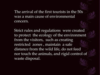 The arrival of the first tourists in the 50s was a main cause of environmental concern. Strict rules and regulations  were created to protect  the ecology of the environment  from the visitors,  such as creating  restricted  zones , maintain  a safe distance from the wild life, do not feed nor touch the animals, and rigid control of waste disposal. 