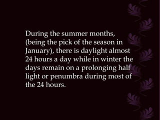 During the summer months,  (being the pick of the season in January), there is daylight almost 24 hours a day while in winter the days remain on a prolonging half light or penumbra during most of the 24 hours. 
