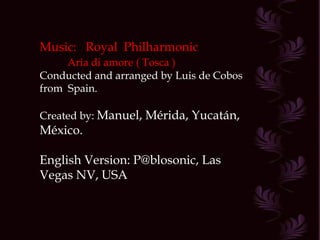 Music:  Royal  Philharmonic Aria di amore ( Tosca ) Conducted and arranged by Luis de Cobos from  Spain. Created by:  Manuel, Mérida, Yucatán, México. English Version: P@blosonic, Las Vegas NV, USA 