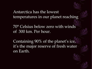 Antarctica has the lowest temperatures in our planet reaching  70° Celsius below zero with winds of  300 km. Per hour. Containing 90% of the planet’s ice,  it’s the major reserve of fresh water on Earth.  