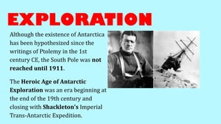 EXPLORATION
Although the existence of Antarctica
has been hypothesized since the
writings of Ptolemy in the 1st
century CE, the South Pole was not
reached until 1911.
The Heroic Age of Antarctic
Exploration was an era beginning at
the end of the 19th century and
closing with Shackleton's Imperial
Trans-Antarctic Expedition.
 