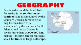 GEOGRAPHY
Positioned around the South Pole,
Antarctica is the southernmost
continent and is surrounded by the
Southern Ocean; alternatively, it
may be considered to be
surrounded by the southern Pacific,
Atlantic, and Indian Oceans. It
covers more than 14,000,000 km2
,
making it the fifth-largest continent,
about 1.3 times as large as Europe.
 