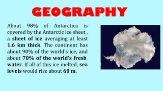 GEOGRAPHY
About 98% of Antarctica is
covered by the Antarctic ice sheet ,
a sheet of ice averaging at least
1.6 km thick. The continent has
about 90% of the world's ice, and
about 70% of the world's fresh
water. If all of this ice melted, sea
levels would rise about 60 m.
 