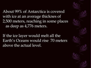 About 99% of Antarctica is covered with ice at an average thicknes of 2,500 meters, reaching in some places  as deep as 4,776 meters. If the ice layer would melt all the Earth’s Oceans would rise  70 meters above the actual level.  