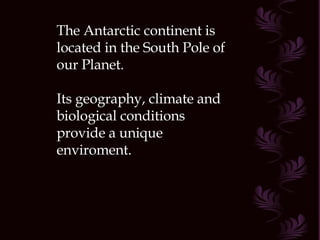 The Antarctic continent is located in the South Pole of our Planet. Its geography, climate and biological conditions provide a unique enviroment. 