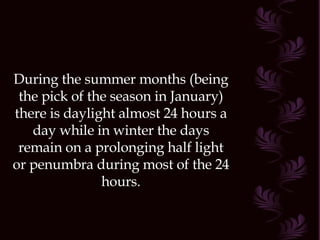 During the summer months (being the pick of the season in January) there is daylight almost 24 hours a day while in winter the days remain on a prolonging half light or penumbra during most of the 24 hours. 