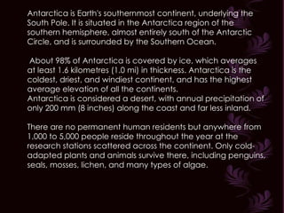 Antarctica is Earth's southernmost continent, underlying the South Pole. It is situated in the Antarctica region of the southern hemisphere, almost entirely south of the Antarctic Circle, and is surrounded by the Southern Ocean. About 98% of Antarctica is covered by ice, which averages at least 1.6 kilometres (1.0 mi) in thickness. Antarctica is the coldest, driest, and windiest continent, and has the highest average elevation of all the continents. Antarctica is considered a desert, with annual precipitation of only 200 mm (8 inches) along the coast and far less inland.  There are no permanent human residents but anywhere from 1,000 to 5,000 people reside throughout the year at the research stations scattered across the continent. Only cold-adapted plants and animals survive there, including penguins, seals, mosses, lichen, and many types of algae. 