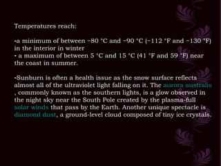 Temperatures reach: a minimum of between −80 °C and −90 °C (−112 °F and −130 °F) in the interior in winter a maximum of between 5 °C and 15 °C (41 °F and 59 °F) near the coast in summer.  Sunburn is often a health issue as the snow surface reflects almost all of the ultraviolet light falling on it. The  aurora  australis , commonly known as the southern lights, is a glow observed in the night sky near the South Pole created by the plasma-full  solar winds  that pass by the Earth. Another unique spectacle is  diamond dust , a ground-level cloud composed of tiny ice crystals.  