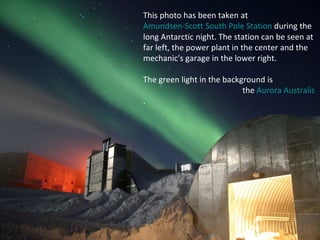 This photo has been taken at  Amundsen-Scott South Pole Station  during the long Antarctic night. The station can be seen at far left, the power plant in the center and the mechanic's garage in the lower right.  The green light in the background is  the  Aurora  Australis . 