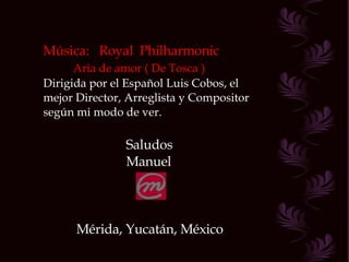 Música:  Royal  Philharmonic Aria de amor ( De Tosca ) Dirigida por el Español Luis Cobos, el mejor Director, Arreglista y Compositor según mi modo de ver. Saludos Manuel Mérida, Yucatán, México 