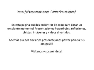 http://Presentaciones-PowerPoint.com/ En esta pagina puedes encontrar de todo para pasar un excelente momento! Presentaciones PowerPoint, reflexiones, chistes, imágenes y videos divertidos. Además puedes enviarles presentaciones power point a tus amigos!!! Visítanos y sorpréndete! 