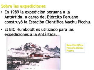Sobre las expediciones
• En 1989 la expedición peruana a la
Antártida, a cargo del Ejército Peruano
construyó la Estación Científica Machu Picchu.
• El BIC Humboldt es utilizado para las
expediciones a la Antártida.
Base Científica
Peruana Machu
Picchu
 
