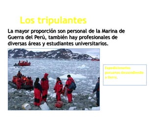 Los tripulantes
La mayor proporción son personal de la Marina de
Guerra del Perú, también hay profesionales de
diversas áreas y estudiantes universitarios.
Expedicionarios
peruanos descendiendo
a tierra.
 
