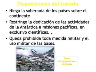 Disposiciones del tratado
• Niega la soberanía de los países sobre el
continente.
• Restringe la dedicación de las actividades
de la Antártica a misiones pacíficas, en
exclusivo científicas. .
• Queda prohibida toda medida militar y el
uso militar de las bases.
Base
Norteamericana
McMurdo
 