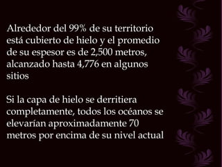 Alrededor del 99% de su territorio está cubierto de hielo y el promedio de su espesor es de 2,500 metros, alcanzado hasta 4,776 en algunos sitios Si la capa de hielo se derritiera completamente, todos los océanos se elevarían aproximadamente 70 metros por encima de su nivel actual  
