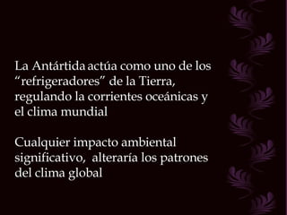 La Antártida   actúa como uno de los “ refrigeradores” de la Tierra, regulando la corrientes oceánicas y el clima mundial Cualquier impacto ambiental significativo,  alteraría los patrones del clima global 