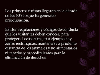 Los primeros turistas llegaron en la década de los 50’s lo que ha generado preocupación. Existen regulaciones y códigos de conducta que los visitantes deben conocer, para proteger el ecosistema, por ejemplo hay zonas restringidas, mantenerse a prudente distancia de los animales y no alimentarlos ni tocarlos y procedimientos para la eliminación de desechos 