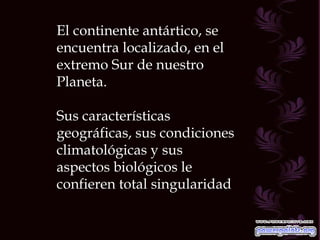 El continente antártico, se encuentra localizado, en el extremo Sur de nuestro Planeta. Sus características geográficas, sus condiciones climatológicas y sus aspectos biológicos le confieren total singularidad 