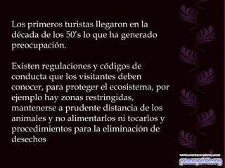 Los primeros turistas llegaron en la década de los 50’s lo que ha generado preocupación. Existen regulaciones y códigos de conducta que los visitantes deben conocer, para proteger el ecosistema, por ejemplo hay zonas restringidas, mantenerse a prudente distancia de los animales y no alimentarlos ni tocarlos y procedimientos para la eliminación de desechos 