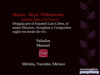 Música:  Royal  Philharmonic Aria de amor ( De Tosca ) Dirigida por el Español Luis Cobos, el mejor Director, Arreglista y Compositor según mi modo de ver. Saludos Manuel Mérida, Yucatán, México 