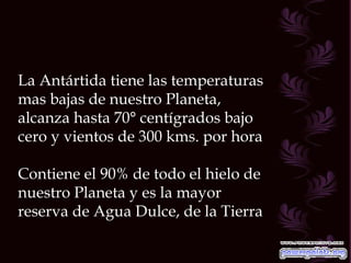 La Antártida tiene las temperaturas mas bajas de nuestro Planeta, alcanza hasta 70° centígrados bajo cero y vientos de 300 kms. por hora Contiene el 90% de todo el hielo de nuestro Planeta y es la mayor reserva de Agua Dulce, de la Tierra  