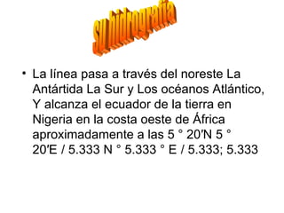 • La línea pasa a través del noreste La
  Antártida La Sur y Los océanos Atlántico,
  Y alcanza el ecuador de la tierra en
  Nigeria en la costa oeste de África
  aproximadamente a las 5 ° 20′N 5 °
  20′E / 5.333 N ° 5.333 ° E / 5.333; 5.333
 