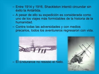 Entre 1914 y 1916, Shackleton intentó circundar sin éxito la Antártida. A pesar de ello su expedición es considerada como uno de los viajes más formidables de la historia de la humanidad. Contra todas las adversidades y con medios precarios, todos los aventureros regresaron con vida. El Endurance no resistió el hielo.