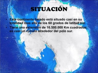 SITUACIÓN Este continente helado está situado casi en su totalidad mas allá de los 60 grados de latitud sur. Tiene una extensión de 16.500.000 Km cuadrados; es casi un circulo alrededor del polo sur.