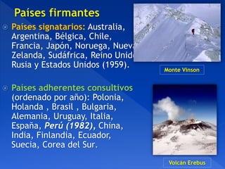  Países signatarios: Australia,
Argentina, Bélgica, Chile,
Francia, Japón, Noruega, Nueva
Zelanda, Sudáfrica, Reino Unido,
Rusia y Estados Unidos (1959).
 Países adherentes consultivos
(ordenado por año): Polonia,
Holanda , Brasil , Bulgaria,
Alemania, Uruguay, Italia,
España, Perú (1982), China,
India, Finlandia, Ecuador,
Suecia, Corea del Sur.
Monte Vinson
Volcán Erebus
 