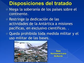  Niega la soberanía de los países sobre el
continente.
 Restringe la dedicación de las
actividades de la Antártica a misiones
pacíficas, en exclusivo científicas. .
 Queda prohibida toda medida militar y el
uso militar de las bases.
Base
Norteamericana
McMurdo
 