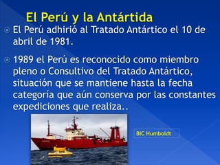  El Perú adhirió al Tratado Antártico el 10 de
abril de 1981.
 1989 el Perú es reconocido como miembro
pleno o Consultivo del Tratado Antártico,
situación que se mantiene hasta la fecha
categoría que aún conserva por las constantes
expediciones que realiza..
BIC Humboldt
 