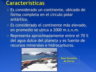  Es considerado un continente, ubicado de
forma completa en el circulo polar
antártico.
 Es considerado el continente más elevado,
en promedio se ubica a 2000 m.s.n.m.
 Representa aproximadamente entre el 70 %
del agua dulce del planeta y es fuente de
recursos minerales e hidrocarburos.
Base Brasileña
de Ferraz
 