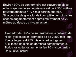 Environ 99% de son territoire est couvert de glace, et la moyenne de son épaisseur est de 2.500 métres pouvant atteindre 4.775 m à certain endroits. Si la couche de glace fondait complétement, tous les océans augmenteraient approximativement de 70 mètres au desus du niveau actuel.  Alrededor del  99% de su territorio está cubierto de Hielo  y el espesor  promedio es de 2.500 mts  que  Puede llegar  a 4.775 mts en ciertos lugares. Si el lecho de hielo se derritiera completamente,  Todos los océanos aumentarían 70 mts por arriba  De su nivel actual  