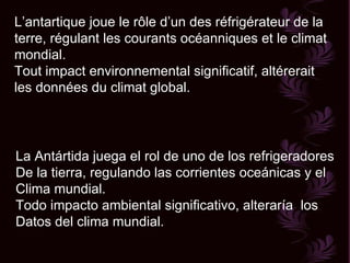 L’antartique joue le rôle d’un des réfrigérateur de la terre, régulant les courants océanniques et le climat mondial. Tout impact environnemental significatif, altérerait les données du climat global. La Antártida juega el rol de uno de los refrigeradores De la tierra, regulando las corrientes oceánicas y el Clima mundial. Todo impacto ambiental significativo, alteraría  los  Datos del clima mundial.  