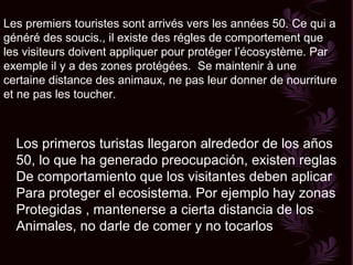 Les premiers touristes sont arrivés vers les années 50. Ce qui a généré des soucis., il existe des régles de comportement que les visiteurs doivent appliquer pour protéger l’écosystème. Par exemple il y a des zones protégées.  Se maintenir à une certaine distance des animaux, ne pas leur donner de nourriture et ne pas les toucher. Los primeros turistas llegaron alrededor de los años 50, lo que ha generado preocupación, existen reglas De comportamiento que los visitantes deben aplicar Para proteger el ecosistema. Por ejemplo hay zonas Protegidas , mantenerse a cierta distancia de los  Animales, no darle de comer y no tocarlos 