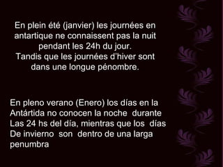 En plein été (janvier) les journées en antartique ne connaissent pas la nuit pendant les 24h du jour. Tandis que les journées d’hiver sont dans une longue pénombre. En pleno verano (Enero) los días en la  Antártida no conocen la noche  durante  Las 24 hs del día, mientras que los  días De invierno  son  dentro de una larga  penumbra 