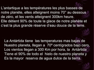 L’antartique a les températures les plus basses de notre planète, elles atteignent moins 70° au dessous de zéro, et les vents atteignent 300km heure. Elle détient 90% de toute la glace de notre planète et c’est la plus grande réserve d’eau douce de la terre. La Antártida tiene  las temperaturas mas bajas de  Nuestro planeta, llegan a  70º centígrados bajo cero, Los vientos llegan a 300 Km por hora, la  Antártida Tiene el 90% de todo el  hielo de nuestro planeta y  Es la mayor  reserva de agua dulce de la tierra. 