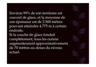 Environ 99% de son territoire est
couvert de glace, et la moyenne de
son épaisseur est de 2.500 métres
pouvant atteindre 4.775 m à certain
endroits.
Si la couche de glace fondait
complétement, tous les océans
augmenteraient approximativement
de 70 mètres au desus du niveau
actuel.
 