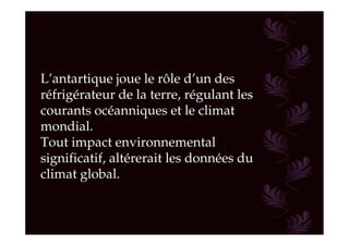 L’antartique joue le rôle d’un des
réfrigérateur de la terre, régulant les
courants océanniques et le climat
mondial.
Tout impact environnemental
significatif, altérerait les données du
climat global.
 