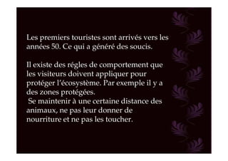 Les premiers touristes sont arrivés vers les
années 50. Ce qui a généré des soucis.

Il existe des régles de comportement que
les visiteurs doivent appliquer pour
protéger l’écosystème. Par exemple il y a
des zones protégées.
 Se maintenir à une certaine distance des
animaux, ne pas leur donner de
nourriture et ne pas les toucher.
 