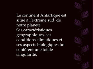 Le continent Antartique est situé à l’extrême sud  de notre planète Ses caractéristiques géographiques, ses conditions climatiques et ses aspects biologiques lui conférent une totale singularité. 