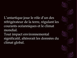 L’antartique joue le rôle d’un des réfrigérateur de la terre, régulant les courants océanniques et le climat mondial. Tout impact environnemental significatif, altérerait les données du climat global. 