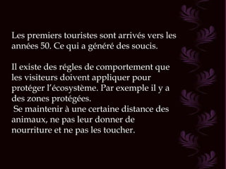 Les premiers touristes sont arrivés vers les années 50. Ce qui a généré des soucis. Il existe des régles de comportement que les visiteurs doivent appliquer pour protéger l’écosystème. Par exemple il y a des zones protégées. Se maintenir à une certaine distance des animaux, ne pas leur donner de nourriture et ne pas les toucher. 