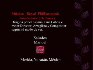 Música:  Royal  Philharmonic Aria de amor ( De Tosca ) Dirigida por el Español Luis Cobos, el mejor Director, Arreglista y Compositor según mi modo de ver. Saludos Manuel Mérida, Yucatán, México 