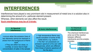 Interferences have played a very prominent role in measurement of metal ions in a solution also in
determining the amount of a particular element present.
Whereas, other elements can also affect the result.
Such interference may be of 3 kinds:
FLAME PHOTOMETRY
ASSIGNMENT
10
A) Spectral
interference
B) Ionic interferences
C) Chemical
interferences
occurs when the emission lines of
two elements cannot be resolved or
arises from the background of flame
itself.
They are either too close, or
overlap, or occur due to high
concentration of salts in the sample
 high temperature flame may
cause ionization of some of the
metal atoms, e.g. sodium.
The Na+ ion possesses an
emission spectrum of its own with
frequencies, which are different
from those of atomic spectrum of
the Na atom.
Cation-cation
interference
Cation-anaion
interference
The chemical interferences
arise out of the reaction
between different
interferents and the analyte.
Includes:
 