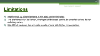 1) Interference by other elements in not easy to be eliminated.
2) The elements such as carbon, hydrogen and halides cannot be detected due to its non
radiating nature.
3) It is difficult to obtain the accurate results of ions with higher concentration.
FLAME PHOTOMETRY ASSIGNMENT
22
 