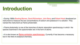 During 1980s Bowling Barnes, David Richardson, John Berry and Robert Hood developed an
instrument to measure the low concentrations of sodium and potassium in a solution. They
named this instrument as Flame photometer.
Flame photometry is one of the branches of atomic absorption spectroscopy in which the
species examined in the spectrometer are in the form of atoms.
It is also known as flame emission spectroscopy, Currently it has become a necessary
tool in the field of analytical chemistry.
3
FLAME PHOTOMETRY
ASSIGNMENT
 