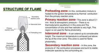Preheating zone- In this, combustion mixture is
heated to the ignition temperature by thermal conduction
from the primary reaction zone.
Primary reaction zone- This zone is about 0.1
mm thick at atmospheric pressure – There is no
thermodynamic equilibrium in this zone and The
concentration of ions and free radicals is very high, This
region is not used for flame photometry.
Interconal zone – It can extend up to considerable
height. The maximum temperature is achieved just above
the tip of the inner zone. This zone is used for flame
photometry.
Secondary reaction zone - In this zone, the
products of the combustion processes are burnt to stable
molecular species by the surrounding air.
9
FLAME PHOTOMETRY
ASSIGNMENT
 