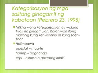Kategorisasyon ng mga
salitang ginagamit ng
kabataan (Pebrero 23, 1995)
 Nilikha – ang kategorisasyon ay walang
tiyak na pinagmulan. Karaniwan itong
maririnig kung kani-kanino at kung saan-
saan.
 Halimbawa
paeklat – maarte
hanep – paghanga
espi – esposo o asawang lalaki
 