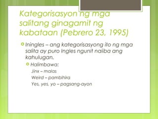 Kategorisasyon ng mga
salitang ginagamit ng
kabataan (Pebrero 23, 1995)
 Iningles – ang kategorisasyong ito ng mga
salita ay puro Ingles ngunit naiiba ang
kahulugan.
 Halimbawa:
Jinx – malas
Weird – pambihira
Yes, yes, yo – pagsang-ayon
 